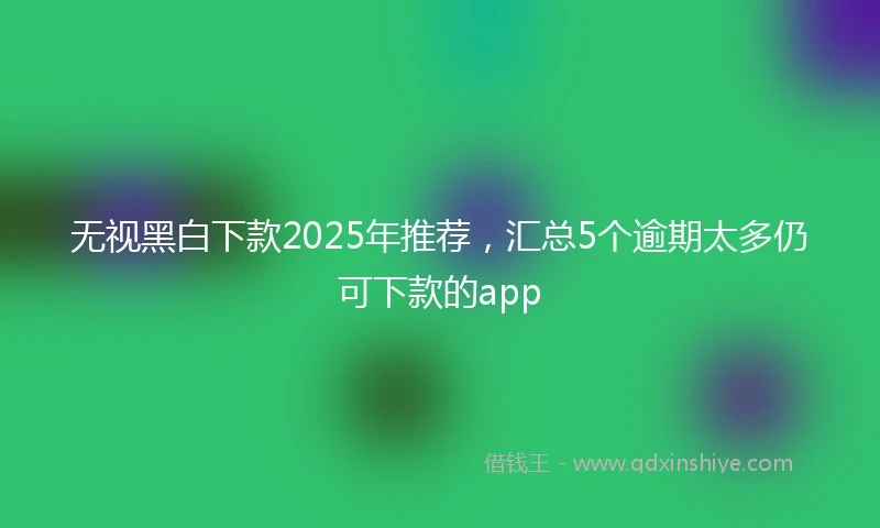 无视黑白下款2025年推荐，汇总5个逾期太多仍可下款的app