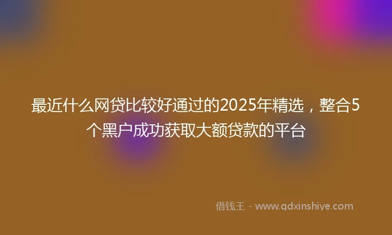 最近什么网贷比较好通过的2025年精选,整合5个黑户成功获取大额贷款的平台