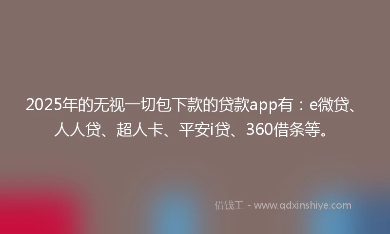 2025年的无视一切包下款的贷款app有：e微贷、人人贷、超人卡、平安i贷、360借条等。