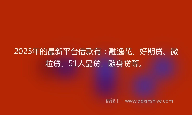 2025年的最新平台借款有：融逸花、好期贷、微粒贷、51人品贷、随身贷等。