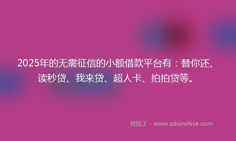2025年的无需征信的小额借款平台有：替你还、读秒贷、我来贷、超人卡、拍拍贷等。