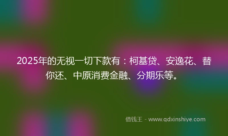 2025年的无视一切下款有：柯基贷、安逸花、替你还、中原消费金融、分期乐等。