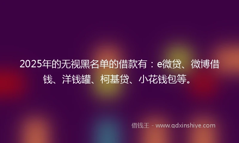 2025年的无视黑名单的借款有:e微贷、微博借钱、洋钱罐、柯基贷、小花钱包等。