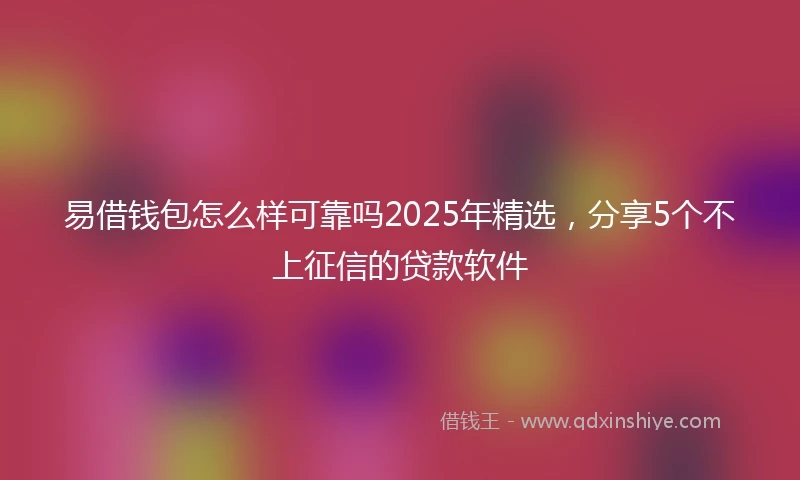 易借钱包怎么样可靠吗2025年精选，分享5个不上征信的贷款软件