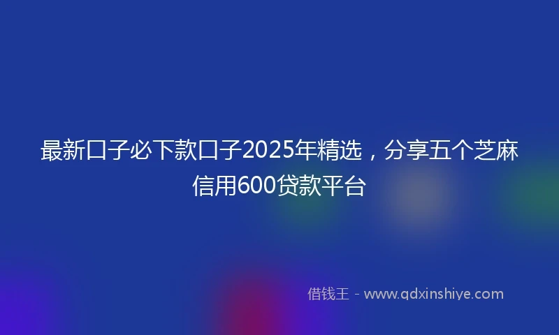 最新口子必下款口子2025年精选，分享五个芝麻信用600贷款平台