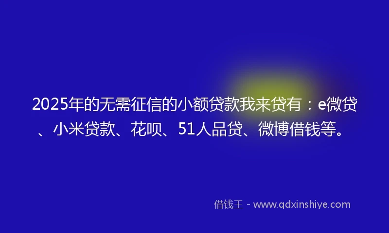 2025年的无需征信的小额贷款我来贷有：e微贷、小米贷款、花呗、51人品贷、微博借钱等。