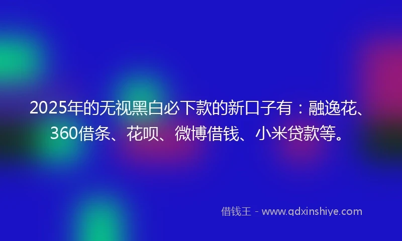 2025年的无视黑白必下款的新口子有：融逸花、360借条、花呗、微博借钱、小米贷款等。