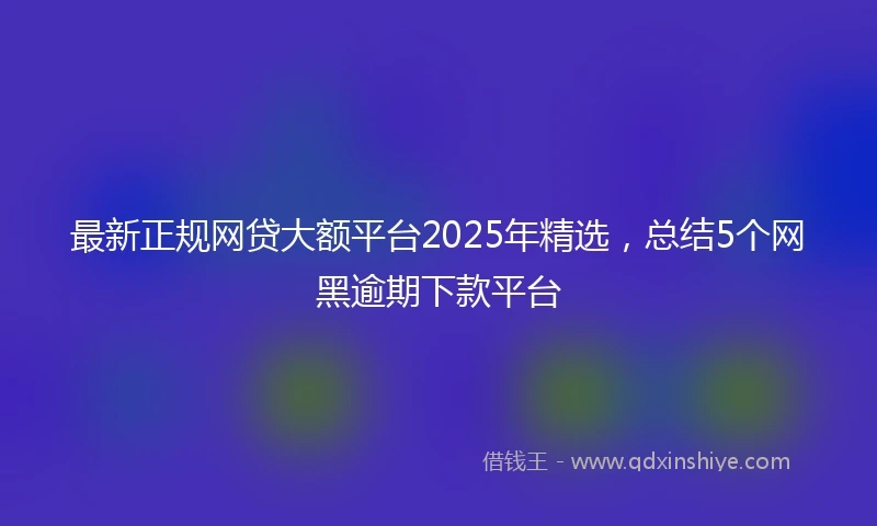 最新正规网贷大额平台2025年精选,总结5个网黑逾期下款平台