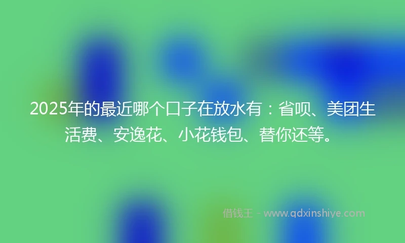 2025年的最近哪个口子在放水有：省呗、美团生活费、安逸花、小花钱包、替你还等。