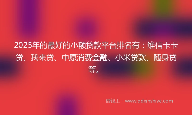 2025年的最好的小额贷款平台排名有：维信卡卡贷、我来贷、中原消费金融、小米贷款、随身贷等。