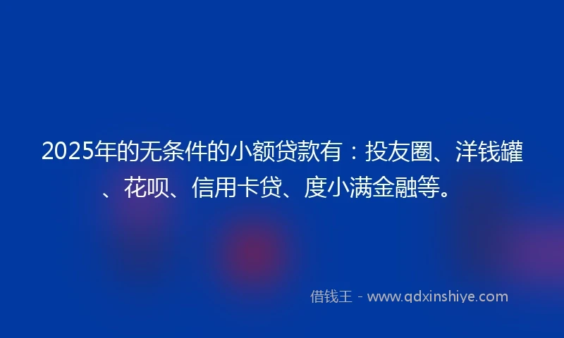 2025年的无条件的小额贷款有：投友圈、洋钱罐、花呗、信用卡贷、度小满金融等。