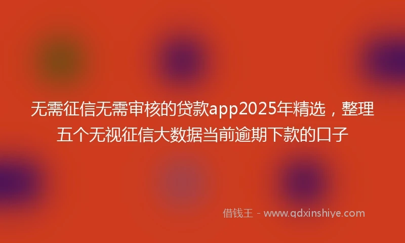无需征信无需审核的贷款app2025年精选,整理五个无视征信大数据当前逾期下款的口子