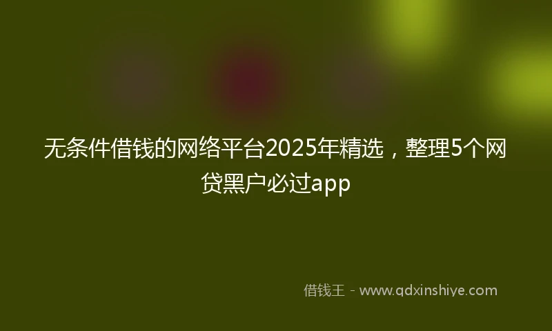 无条件借钱的网络平台2025年精选，整理5个网贷黑户必过app