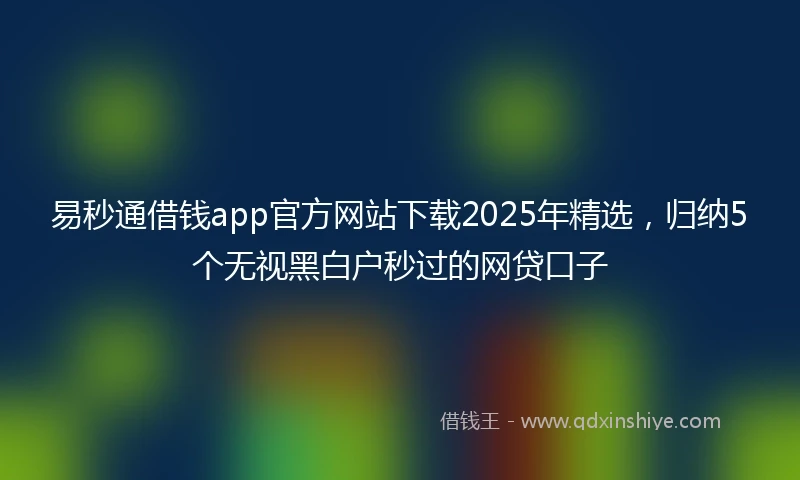 易秒通借钱app官方网站下载2025年精选，归纳5个无视黑白户秒过的网贷口子