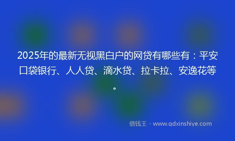 2025年的最新无视黑白户的网贷有哪些有：平安口袋银行、人人贷、滴水贷、拉卡拉、安逸花等。