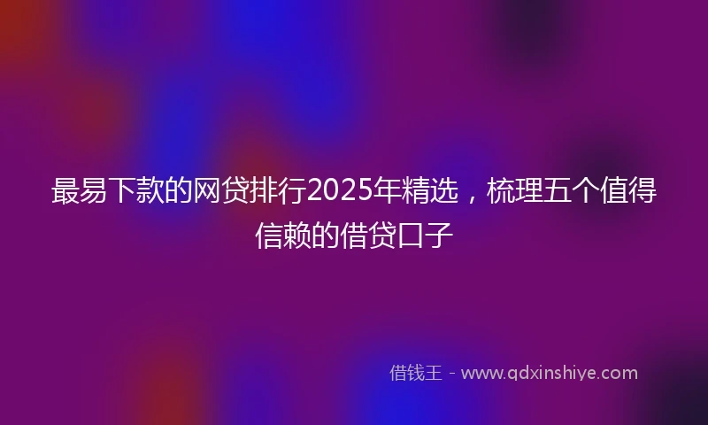 最易下款的网贷排行2025年精选，梳理五个值得信赖的借贷口子