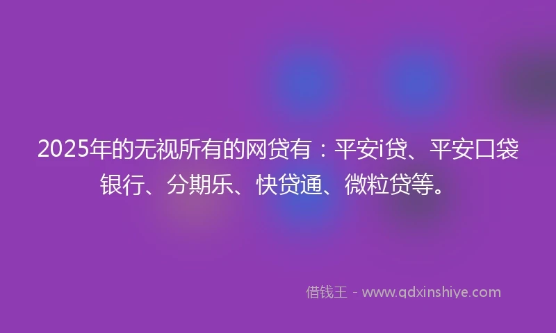 2025年的无视所有的网贷有：平安i贷、平安口袋银行、分期乐、快贷通、微粒贷等。