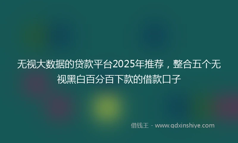 无视大数据的贷款平台2025年推荐，整合五个无视黑白百分百下款的借款口子