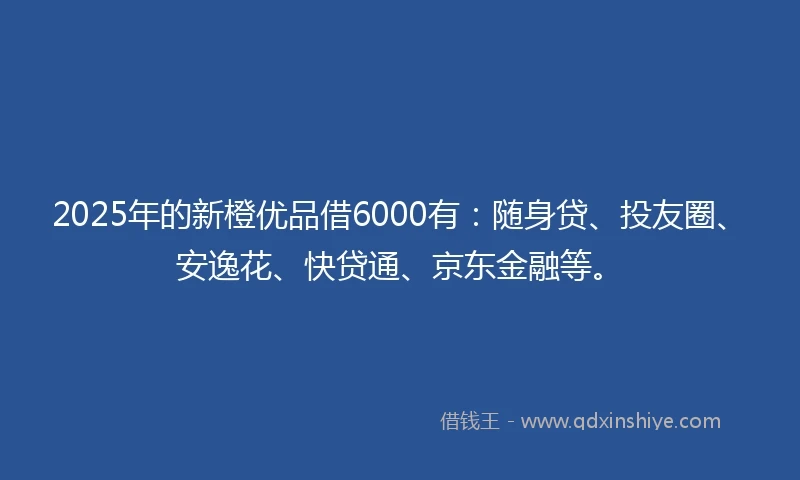 2025年的新橙优品借6000有：随身贷、投友圈、安逸花、快贷通、京东金融等。