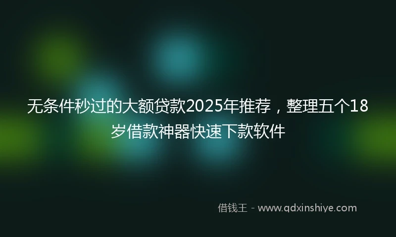 无条件秒过的大额贷款2025年推荐，整理五个18岁借款神器快速下款软件