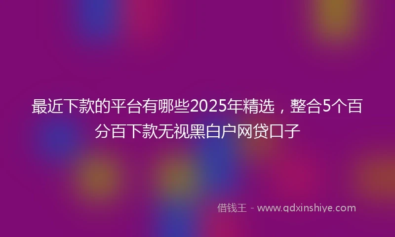最近下款的平台有哪些2025年精选,整合5个百分百下款无视黑白户网贷口子