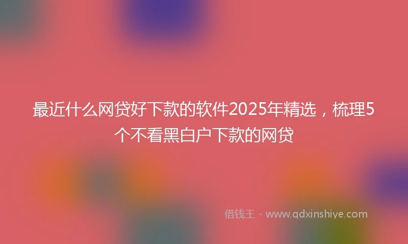 最近什么网贷好下款的软件2025年精选，梳理5个不看黑白户下款的网贷