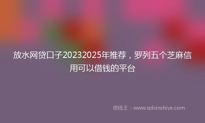 放水网贷口子20232025年推荐，罗列五个芝麻信用可以借钱的平台