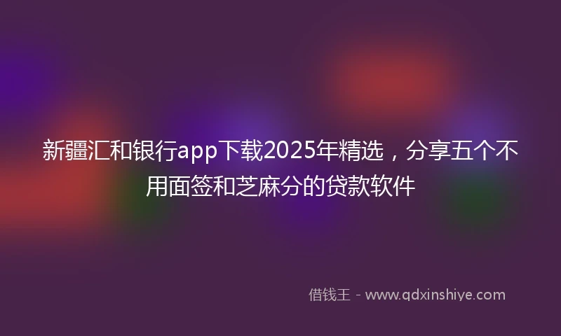 新疆汇和银行app下载2025年精选，分享五个不用面签和芝麻分的贷款软件