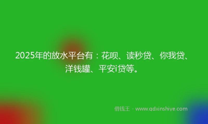 2025年的放水平台有：花呗、读秒贷、你我贷、洋钱罐、平安i贷等。