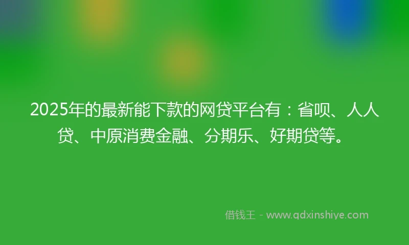 2025年的最新能下款的网贷平台有：省呗、人人贷、中原消费金融、分期乐、好期贷等。
