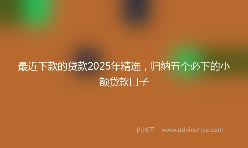 最近下款的贷款2025年精选，归纳五个必下的小额贷款口子