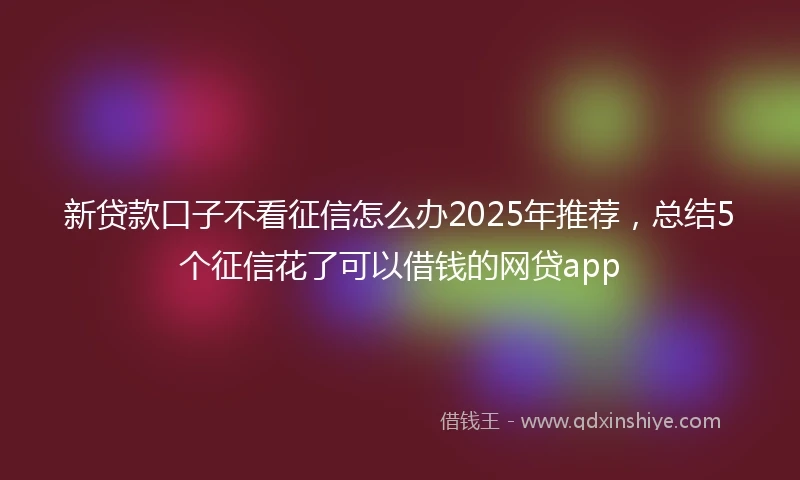 新贷款口子不看征信怎么办2025年推荐，总结5个征信花了可以借钱的网贷app