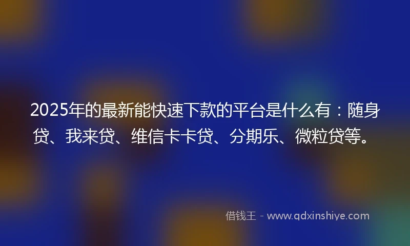 2025年的最新能快速下款的平台是什么有：随身贷、我来贷、维信卡卡贷、分期乐、微粒贷等。