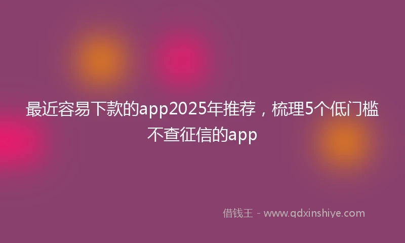 最近容易下款的app2025年推荐，梳理5个低门槛不查征信的app