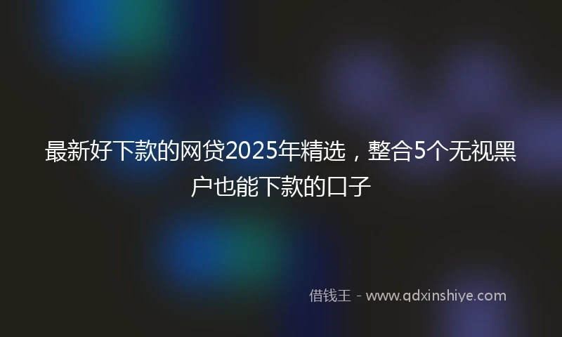 最新好下款的网贷2025年精选，整合5个无视黑户也能下款的口子