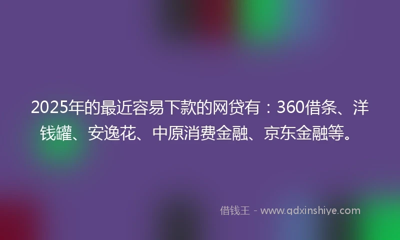2025年的最近容易下款的网贷有：360借条、洋钱罐、安逸花、中原消费金融、京东金融等。