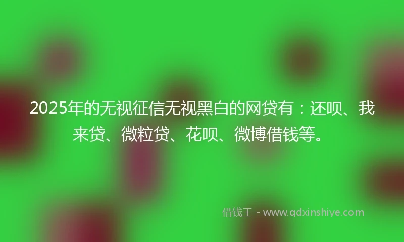 2025年的无视征信无视黑白的网贷有：还呗、我来贷、微粒贷、花呗、微博借钱等。