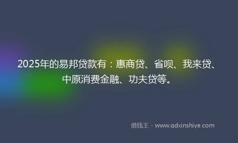 2025年的易邦贷款有：惠商贷、省呗、我来贷、中原消费金融、功夫贷等。