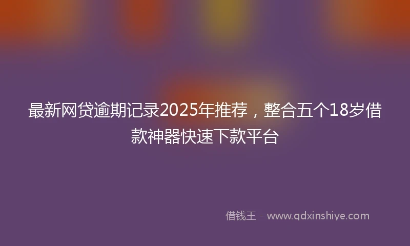 最新网贷逾期记录2025年推荐,整合五个18岁借款神器快速下款平台