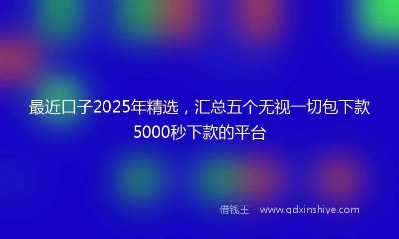 最近口子2025年精选,汇总五个无视一切包下款5000秒下款的平台