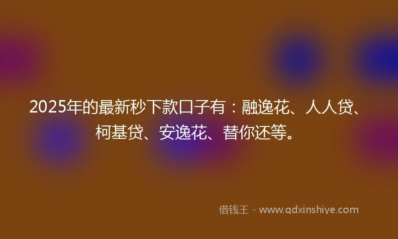 2025年的最新秒下款口子有：融逸花、人人贷、柯基贷、安逸花、替你还等。