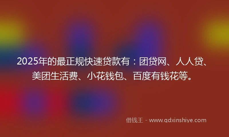 2025年的最正规快速贷款有：团贷网、人人贷、美团生活费、小花钱包、百度有钱花等。