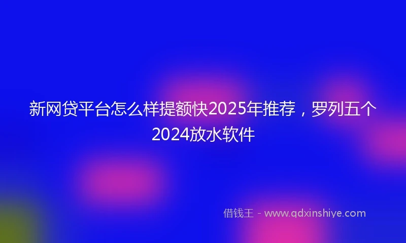 新网贷平台怎么样提额快2025年推荐，罗列五个2024放水软件