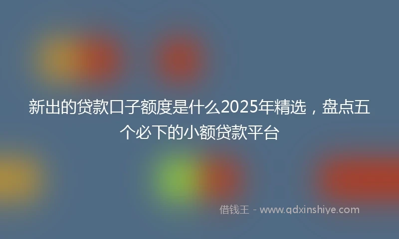 新出的贷款口子额度是什么2025年精选，盘点五个必下的小额贷款平台