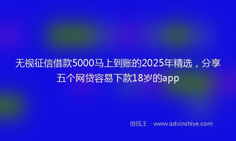 无视征信借款5000马上到账的2025年精选，分享五个网贷容易下款18岁的app