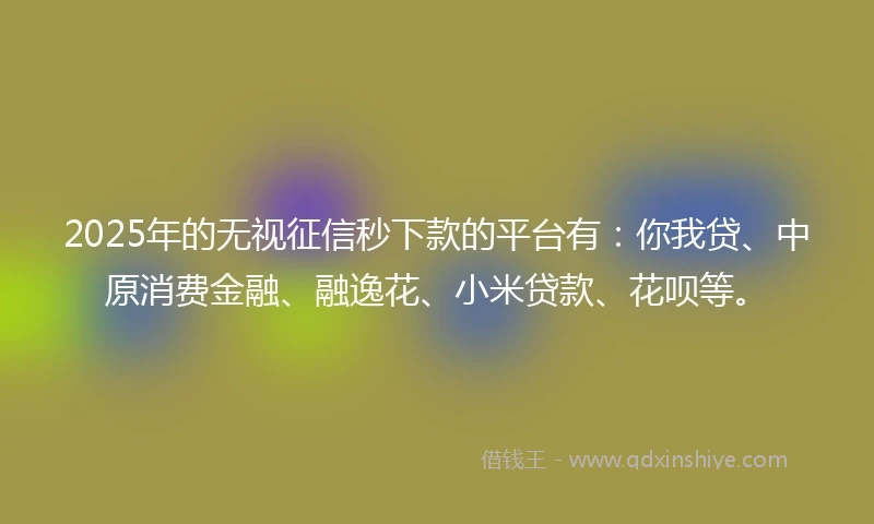 2025年的无视征信秒下款的平台有：你我贷、中原消费金融、融逸花、小米贷款、花呗等。