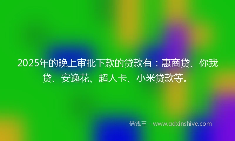 2025年的晚上审批下款的贷款有：惠商贷、你我贷、安逸花、超人卡、小米贷款等。