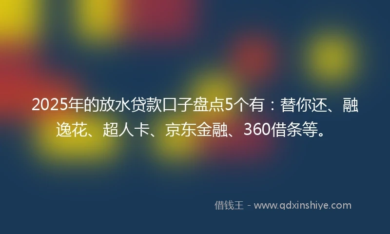 2025年的放水贷款口子盘点5个有：替你还、融逸花、超人卡、京东金融、360借条等。