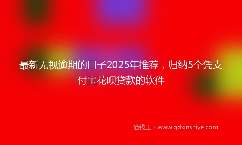 最新无视逾期的口子2025年推荐，归纳5个凭支付宝花呗贷款的软件