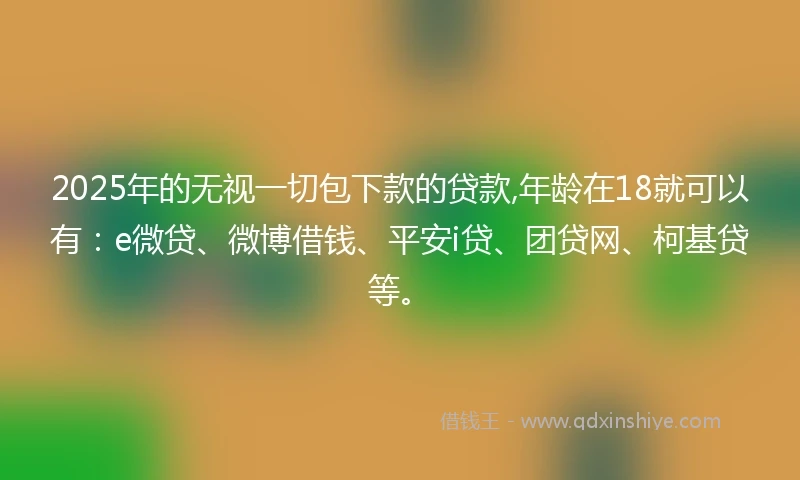 2025年的无视一切包下款的贷款,年龄在18就可以有:e微贷、微博借钱、平安i贷、团贷网、柯基贷等。